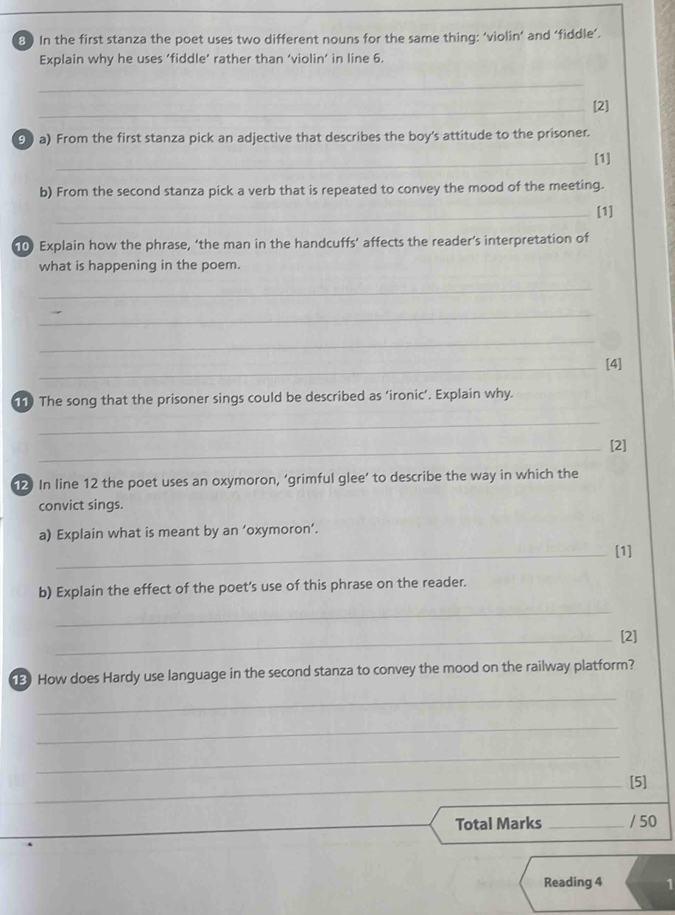 In the first stanza the poet uses two different nouns for the same thing: ‘violin’ and ‘fiddle’. 
Explain why he uses ‘fiddle’ rather than ‘violin’ in line 6. 
_ 
_[2] 
9) a) From the first stanza pick an adjective that describes the boy's attitude to the prisoner. 
_[1] 
b) From the second stanza pick a verb that is repeated to convey the mood of the meeting. 
_[1] 
10) Explain how the phrase, ‘the man in the handcuffs’ affects the reader’s interpretation of 
what is happening in the poem. 
_ 
_ 
_ 
_[4] 
11) The song that the prisoner sings could be described as ‘ironic’. Explain why. 
_ 
_[2] 
12) In line 12 the poet uses an oxymoron, ‘grimful glee’ to describe the way in which the 
convict sings. 
a) Explain what is meant by an ‘oxymoron’. 
_[1] 
b) Explain the effect of the poet's use of this phrase on the reader. 
_ 
_[2] 
3) How does Hardy use language in the second stanza to convey the mood on the railway platform? 
_ 
_ 
_ 
_[5] 
Total Marks _/ 50 
Reading 4 1