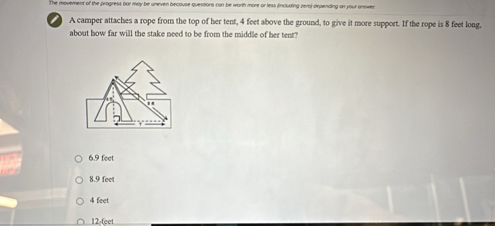 The movement of the progress bar may be uneven because questions can be worth more or less (including zero) depending on your answer
A camper attaches a rope from the top of her tent, 4 feet above the ground, to give it more support. If the rope is 8 feet long,
about how far will the stake need to be from the middle of her tent?
4n°
6.9 feet
8.9 feet
4 feet
12 teet