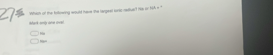 Which of the following would have the largest ionic radius? Na or NA + "
Mark only one oval.
Na
Na+