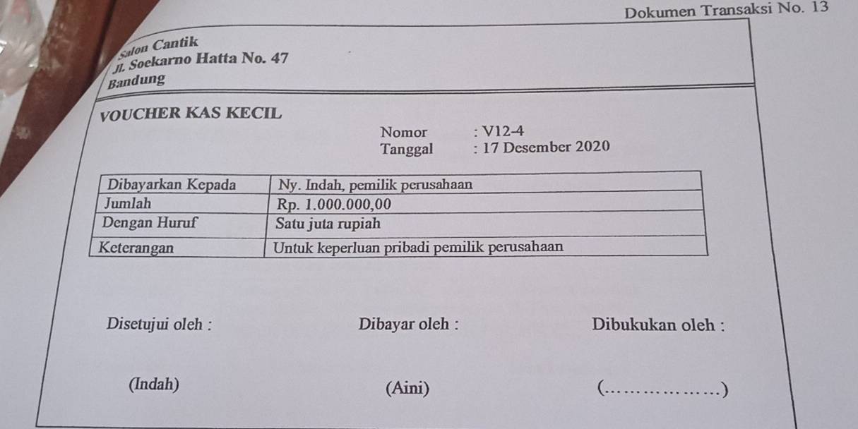 Dokumen Transaksi No. 13 
salon Cantik 
j. Soekarno Hatta No. 47
Bandung 
VOUCHER KAS KECIL 
Nomor : V12-4 
Tanggal : 17 Desember 2020 
Disetujui oleh : Dibayar oleh : Dibukukan oleh : 
(Indah) (Aini) (._ )