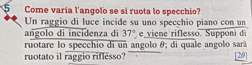 Come varia l'angolo se si ruota lo specchio? 
Un raggio di luce incide su uno specchio piano con un 
angolo di incidenza di 37° viene riflesso. Supponi di 
ruotare lo specchio di un angolo θ; di quale angolo sarà 
ruotato il raggio riflesso? [2θ]