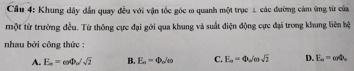 Cầu 4: Khung dây dẫn quay đều với vận tốc góc ω quanh một trục ⊥ các đường cảm ứng từ của
một từ trường đều. Từ thông cực đại gởi qua khung và suất điện động cực đại trong khung liên hệ
nhau bởi công thức :
A. E_o=omega Phi _o/sqrt(2) B. E_o=Phi _o/omega C. E_o=Phi _o/omega sqrt(2) D. E_o=omega Phi _o