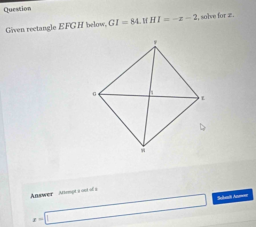 Question 
Given rectangle EFGH below, GI=84. If HI=-x-2 , solve for x. 
Answer Attempt 2 out of 2
x=□ Submit Answer