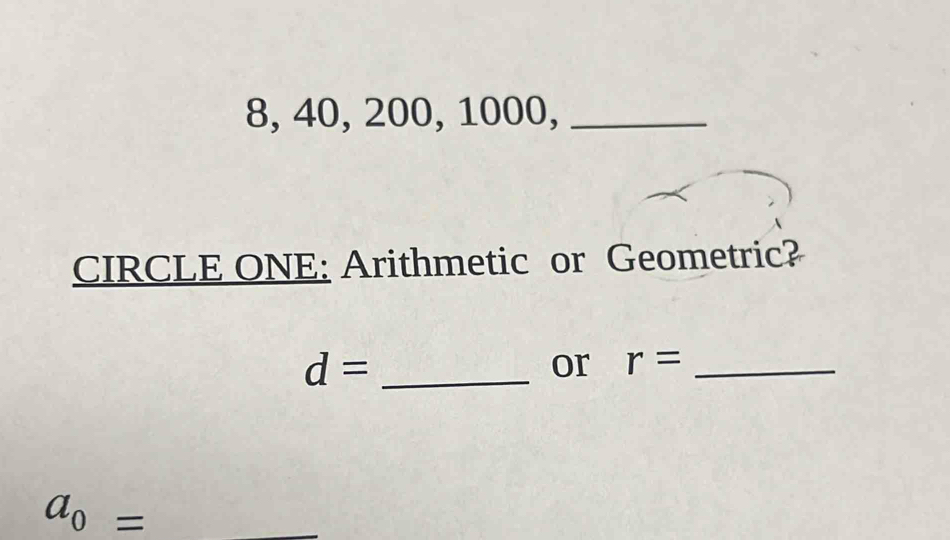 8, 40, 200, 1000,_ 
CIRCLE ONE: Arithmetic or Geometric? 
_ d=
or r= _
a_0= _