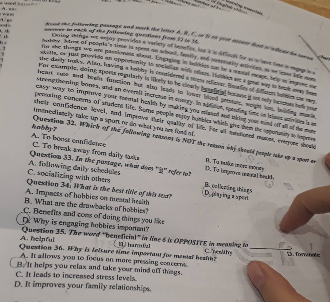 word harm f . '
Tollow Dumber of knm  
of nglish v ides
earning materials
A. uns
word
A ge
ordin
A. t
mntwer to each of the following questions from 32 t6 ½.
th
dead the following passage and mark the letter A. B. C, or f on yout mont thee to ndlene he com   
h c
Doing things we enjoy provides a variety of besefite, hut it is difficalt for as to have time is eagar in a
T
hobby. Most of people’s time is spent on school, family, and community activities, ao we leae lile som
T
for the things we are passionate about. Engaging in hobbles can be a mental escape, help as myne ou
skills, or just provide an opportunity to socialize with others. Heobies are a grat way to bak away fom
the daily tasks. Also, having a hobby is considered a stress relever. Berefts of different ibbies can vy
For example, doing sports regularly is likely to be elearly beneficial because it not only increases both you
heart rate and brain function but also leads to lower blood pressure, weight loss, building muscle
strengthening bones, and an overall increase in energy. In addition, spending time on leisure activities is an
easy way to improve your mental health by making you relaxed and taking your mind off all of the more
pressing concerns of student life. Some people enjoy hobbies which give them the opportunity to improve
immediately take up a sport or do what you are fond of.
their confidence level, and improve their quality of life. For all mentioned reasons, everyone should
hobby?
A. To boost confidence
Question 32. Which of the following reasons is NOT the reason why should people take up a sport on
C. To break away from daily tasks D. To improve mental health
Question 33. In the passage, what does "it” refer to?
B. To make more money
A. following daily schedules
C. socializing with others
B. collecting things
Question 34: What is the best title of this text?
D. playing a sport
A. Impacts of hobbies on mental health
B. What are the drawbacks of hobbies?
C. Benefits and cons of doing things you like
D. Why is engaging hobbies important?
Question 35. The word “beneficial” in line 6 is OPPOSITE in meaning to
A. helpful B harmful C. healthy
、
Question 36. Why is leisure time important for mental health?_
D. fortunate
A. It allows you to focus on more pressing concerns.
B It helps you relax and take your mind off things.
C. It leads to increased stress levels.
D. It improves your family relationships.