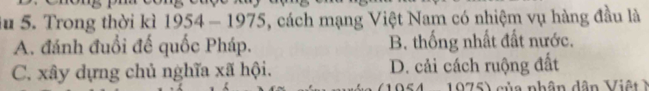 Trong thời kì 1954-1975 5, cách mạng Việt Nam có nhiệm vụ hàng đầu là
A. đánh đuổi đế quốc Pháp. B. thống nhất đất nước.
C. xây dựng chủ nghĩa xã hội. D. cải cách ruộng đất
1 9 7 5) của nhân dân V i ệ