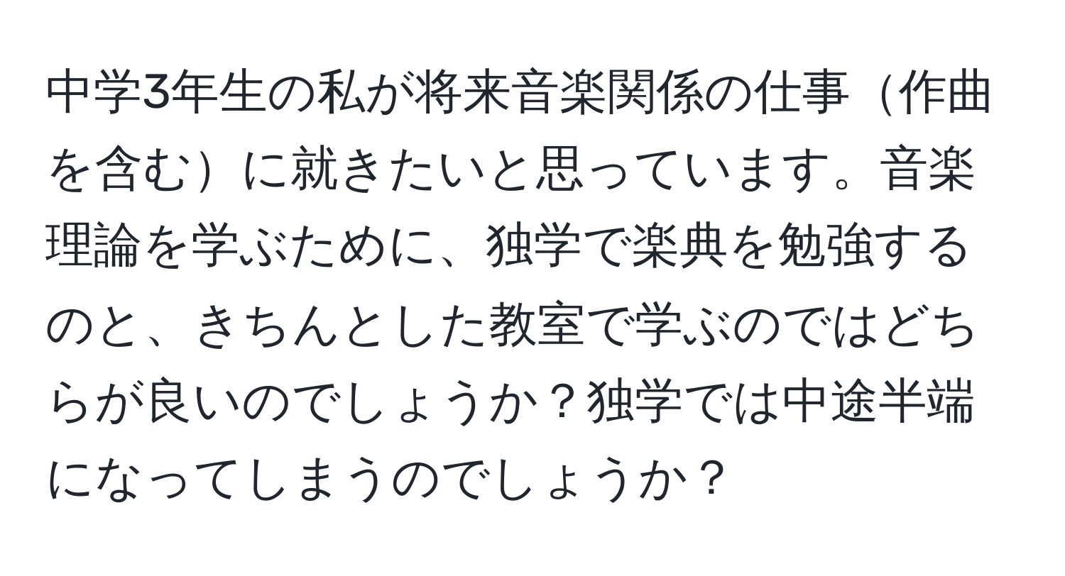 中学3年生の私が将来音楽関係の仕事作曲を含むに就きたいと思っています。音楽理論を学ぶために、独学で楽典を勉強するのと、きちんとした教室で学ぶのではどちらが良いのでしょうか？独学では中途半端になってしまうのでしょうか？