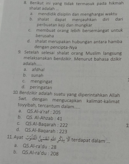 Berikut ini yang tidak termasuk pada hikmah
shalat adalah ...
a. mendidik disiplin dan menghargai waktu
b. shalat dapat menjauhkan diri dari
perbuatan keji dan mungkar
c. membuat orang lebih bersemangat untuk
berusaha
d. shalat merupakan hubungan antara hamba
dengan pencipta-Nya
9. Setelah selesai shalat orang Muslim langsung
melaksanakan berdzikir. Menurut bahasa dzikir
adalah.....
a. afdhal
b. sunah
c. mengingat
d. peringatan
10. Berdzikir adalah suatu yang diperintahkan Allah
Swt. dengan mengucapkan kalimat-kalimat
toyyibah, tercantum dalam.....
a. QS.Al-a'raf : 205
b. QS. Al-Ahzab : 41
c. QS.Al-Baqarah : 222 1
d. QS.Al-Baqarah : 223
11. Ayat C g d S y Vĩ terdapat dalam ...
a. QS.Al-ra'du : 28
b. QS.Al-ra'du : 208