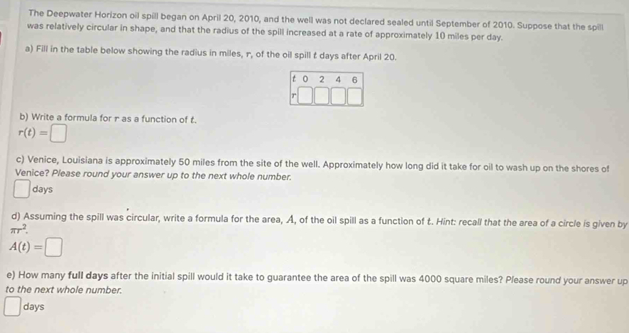 The Deepwater Horizon oil spill began on April 20, 2010, and the well was not declared sealed until September of 2010. Suppose that the spill
was relatively circular in shape, and that the radius of the spill increased at a rate of approximately 10 miles per day.
a) Fill in the table below showing the radius in miles, r, of the oil spill t days after April 20.
b) Write a formula for r as a function of t.
r(t)=□
c) Venice, Louisiana is approximately 50 miles from the site of the well. Approximately how long did it take for oil to wash up on the shores of
Venice? Please round your answer up to the next whole number.
( days
d) Assuming the spill was circular, write a formula for the area, A, of the oil spill as a function of t. Hint: recall that the area of a circle is given by
π r^2.
A(t)=□
e) How many full days after the initial spill would it take to guarantee the area of the spill was 4000 square miles? Please round your answer up
to the next whole number.
days
