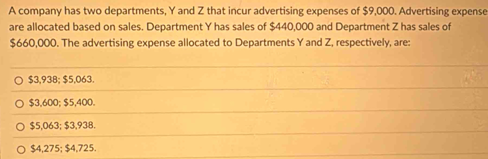 A company has two departments, Y and Z that incur advertising expenses of $9,000. Advertising expense
are allocated based on sales. Department Y has sales of $440,000 and Department Z has sales of
$660,000. The advertising expense allocated to Departments Y and Z, respectively, are:
$3,938; $5,063.
$3,600; $5,400.
$5,063; $3,938.
$4,275; $4,725.