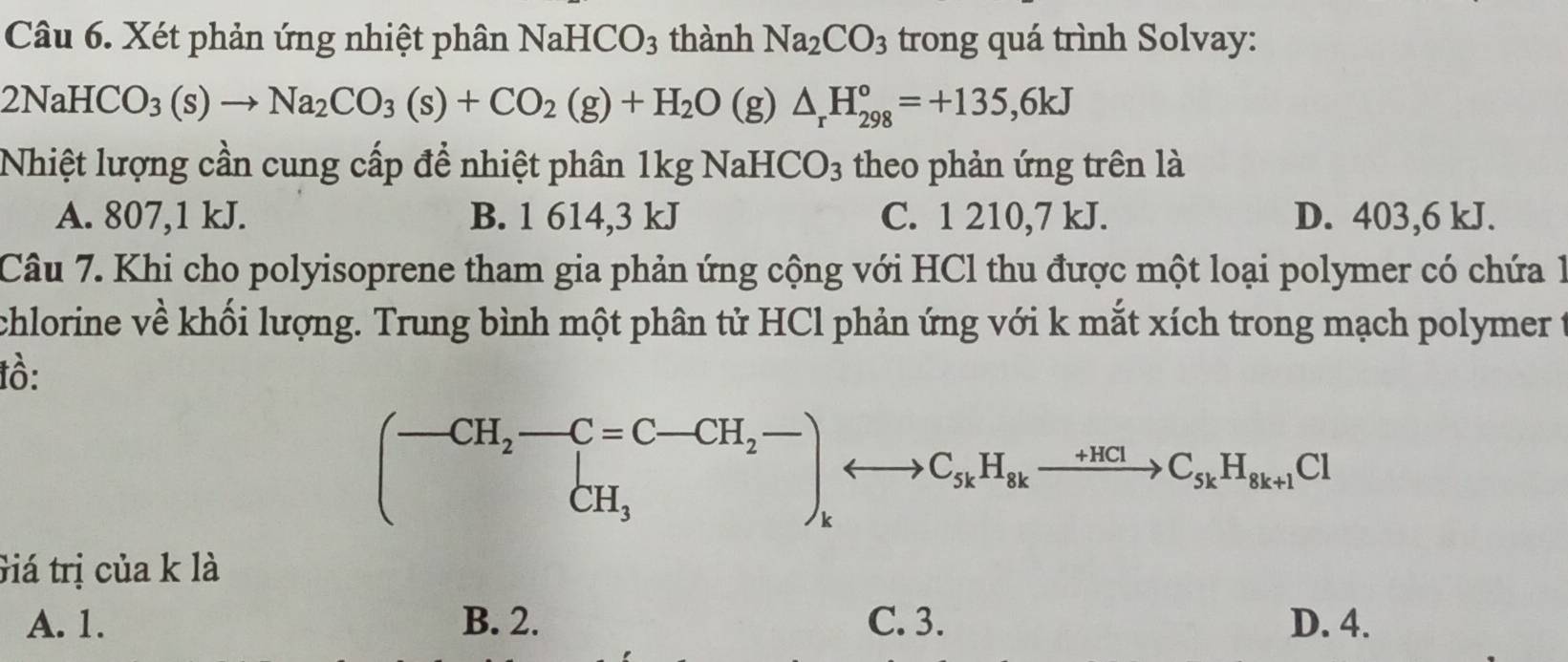 Xét phản ứng nhiệt phân NaHCO3 thành Na_2CO_3 trong quá trình Solvay:
2NaHCO_3(s)to Na_2CO_3(s)+CO_2(g)+H_2O(g)△ _rH_(298)°=+135,6kJ
Nhiệt lượng cần cung cấp để nhiệt phân 1kgNaHCO_3 theo phản ứng trên là
A. 807, 1 kJ. B. 1 614, 3 kJ C. 1 210, 7 kJ. D. 403,6 kJ.
Câu 7. Khi cho polyisoprene tham gia phản ứng cộng với HCl thu được một loại polymer có chứa 1
chlorine về khối lượng. Trung bình một phân tử HCl phản ứng với k mắt xích trong mạch polymer t
tồ:
(-CH_2-C=C-CH_2- CH_3endpmatrix ,_CH_3_kH_kH_skxrightarrow +HClC_skH_sk+1Cl 
Giá trị của k là
A. 1. B. 2. C. 3. D. 4.