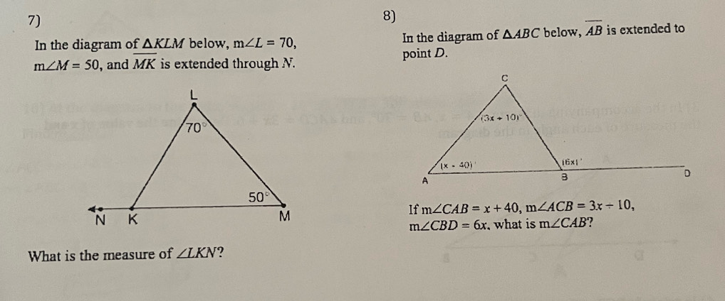 In the diagram of △ KLM below, m∠ L=70, In the diagram of △ ABC below, overline AB is extended to
m∠ M=50 , and overline MK is extended through N. point D.
If m∠ CAB=x+40,m∠ ACB=3x+10,
m∠ CBD=6x , what is m∠ CAB ?
What is the measure of ∠ LKN ?