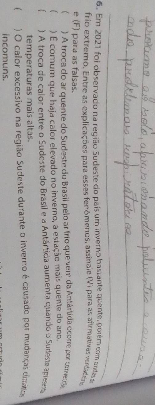 Em 2021 foi observado na região Sudeste do país um inverno bastante quente, porém com ondas de
frio extremo. Entre as explicações para esses fenômenos, assinale (V) para as afirmativas verdadeiras
e (F) para as falsas.
 ) A troca do ar quente do Sudeste do Brasil pelo ar frio que vem da Antártida ocorre por convecção
( ) É comum que haja calor elevado no inverno, a estação mais quente do ano.
) A troca de calor entre o Sudeste do Brasil e a Antártida aumenta quando o Sudeste apresenta
temperaturas mais altas.
 ) O calor excessivo na região Sudeste durante o inverno é causado por mudanças climáticas
incomuns.