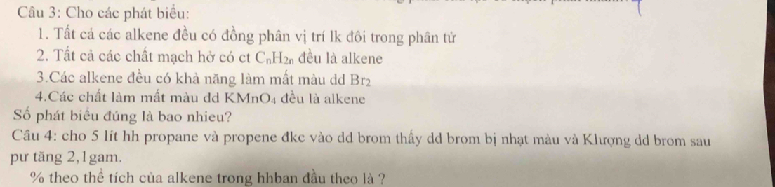 Cầu 3: Cho các phát biểu: 
1. Tất cả các alkene đều có đồng phân vị trí lk đôi trong phân tử 
2. Tất cả các chất mạch hở có ct C_nH_2n đều là alkene 
3.Các alkene đều có khả năng làm mất màu d Br_2
4.Các chất làm mất màu dd KMnO_4 đều là alkene 
Số phát biểu đúng là bao nhieu? 
Câu 4: cho 5 lít hh propane và propene đkc vào dd brom thấy dd brom bị nhạt màu và Klượng dd brom sau 
pư tăng 2, 1gam.
% theo thể tích của alkene trong hhban đầu theo là ?