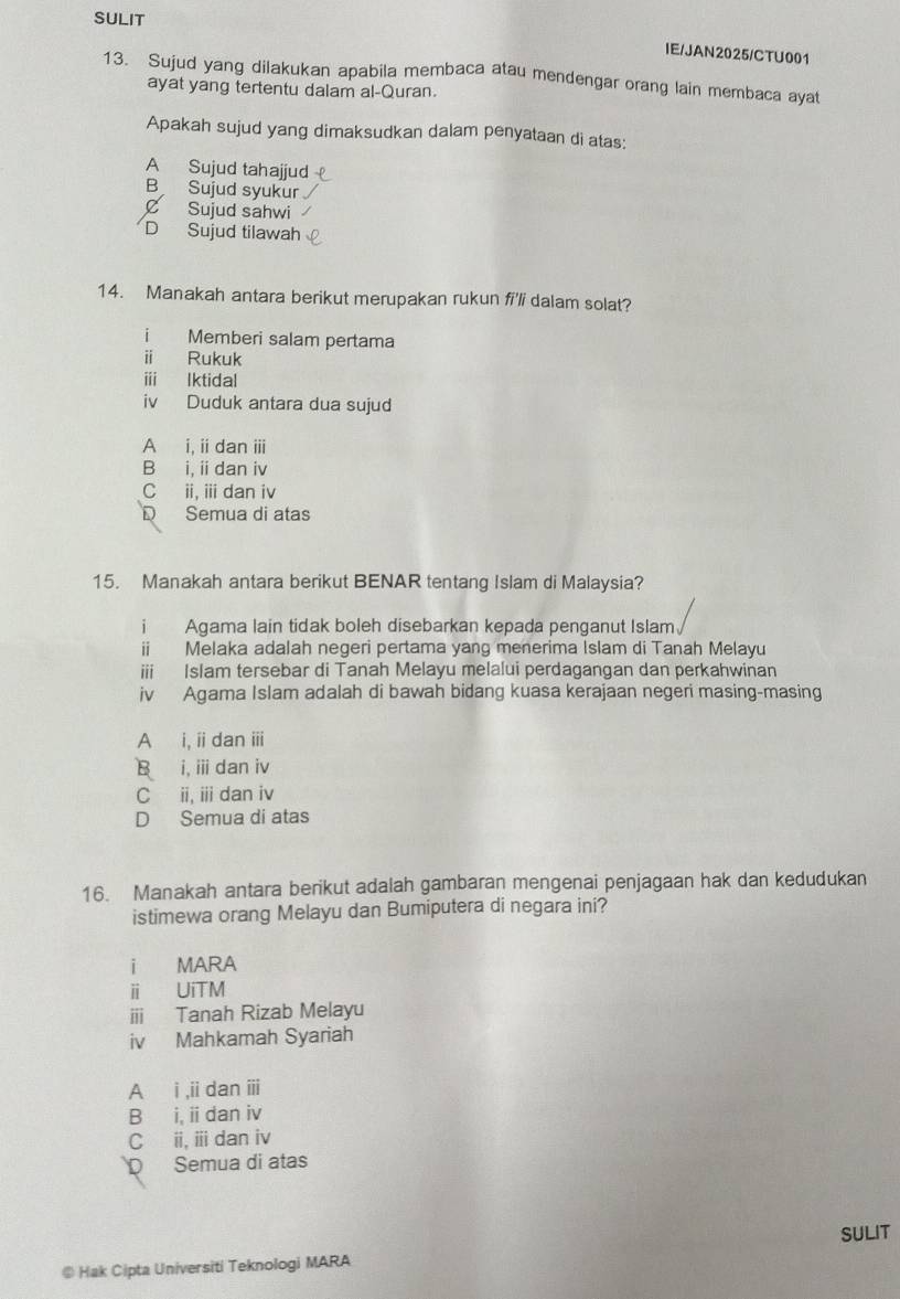 SULIT
IE/JAN2025/CTU001
13. Sujud yang dilakukan apabila membaca atau mendengar orang lain membaca ayat
ayat yang tertentu dalam al-Quran.
Apakah sujud yang dimaksudkan dalam penyataan di atas:
A Sujud tahajjud
B Sujud syukur
C Sujud sahwi
D Sujud tilawah
14. Manakah antara berikut merupakan rukun fi'li dalam solat?
i Memberi salam pertama
i Rukuk
ⅲ lktidal
iv Duduk antara dua sujud
A i, ii dan iii
B i, i dan iv
C ii, ii dan iv
D Semua di atas
15. Manakah antara berikut BENAR tentang Islam di Malaysia?
i Agama lain tidak boleh disebarkan kepada penganut Islam
ii Melaka adalah negeri pertama yang menerima Islam di Tanah Melayu
iii Islam tersebar di Tanah Melayu melalui perdagangan dan perkahwinan
iv Agama Islam adalah di bawah bidang kuasa kerajaan negeri masing-masing
A i, iidan iii
B i, ii dan iv
C ii, ii dan iv
D Semua di atas
16. Manakah antara berikut adalah gambaran mengenai penjagaan hak dan kedudukan
istimewa orang Melayu dan Bumiputera di negara ini?
i MARA
ⅱ UiTM
iii Tanah Rizab Melayu
iv Mahkamah Syariah
A i ,ii dan iii
B i, iidan iv
C ii, ⅲ dan iv
Semua di atas
SULIT
@ Hak Cipta Universiti Teknologi MARA