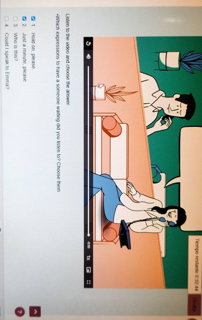 Tiempo restante 0:32 44 Cratiar 
Listen to the video and choose the answer. 
•Which expressions to have a someone waiting did you listen to? Choose them 
1. Hold on, please. 
a 
2. Just a minute, please. 
3. Who is this? 
4. Could I speak to Emma?