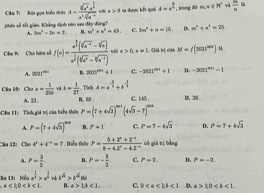 Cu 7: Rút gọn biểu thức A=frac sqrt[3](a^3).a^(frac 1)3a^4.sqrt[3](a^(-2)) với a>0 ta được kết quả A=a^(frac m)n , trong đó m,n∈ N^* và  m/n  lǜ
phân số tối giản. Khẳng định nào sau đây đủng?
A. 3m^2-2n=2. B. m^2+n^2=43. C. 2m^2+n=15. D. m^2+n^2=25.
Câu 9: Cho hàm số f(a)=frac a^(frac 3)2(sqrt[3](a^(-2))-sqrt[3](a))a^(frac 1)8(sqrt[5](a^3)-sqrt[3](a^(-1))) với a>0,a!= 1 ,  Giá trị của M=f(2021^(2022)) là
A. 2021^(1011) B. 2021^(1011)+1 C. -2021^(1011)+1 D. -2021^(1011)-1
Câu 10: Cho a= 1/256  và b= 1/27  、 Tính A=a^(-frac 3)4+b^(-frac 4)3
A. 23 . B. 89 . C. 145 . D. 26 .
Câu 11: Tính giá trị của biểu thức P=(7+4sqrt(3))^2017(4sqrt(3)-7)^2016
A. P=(7+4sqrt(3))^2010 B. P=1 C. P=7-4sqrt(3) D. P=7+4sqrt(3)
Câu 12: Cho 4^x+4^(-x)=7. Biểu thức P= (5+2^x+2^(-x))/8-4.2^x-4.2^(-x)  có giá trị bằng
B.
A. P= 3/2 . P=- 5/2 . C. P=2. D. P=-2.
Tâu 13: Nếu a^(frac 1)3>a^(frac 1)6 và b^(sqrt(3))>b^(sqrt(6))thl. a<1;0 B. a>1;b<1. C. 0<1</tex> D. a>1;0