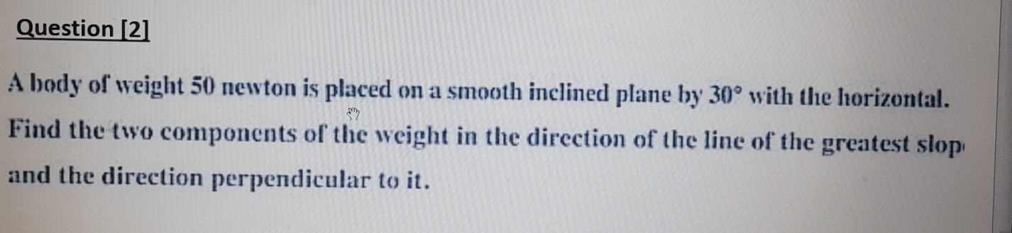 Question [2] 
A body of weight 50 newton is placed on a smooth inclined plane by 30° with the horizontal. 
Find the two components of the weight in the direction of the line of the greatest slop 
and the direction perpendicular to it.