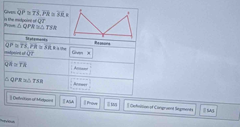 Given: overline QP≌ overline TS, overline PR≌ overline SR, R
is the midpoint of overline QT
Prove. △ QPR≌ △ TSR
Statements Reasons
overline QP≌ overline TS, overline PR≌ overline SR R is the 
midpoint of overline QT Given X
overline QR≌ overline TR Answer
△ QPR≌ △ TSR Answer 
# Definition of Midpoint Ⅱ ASA [Prove ä SSS * Defmition of Congruent Segments ⅡSAS 
Previous