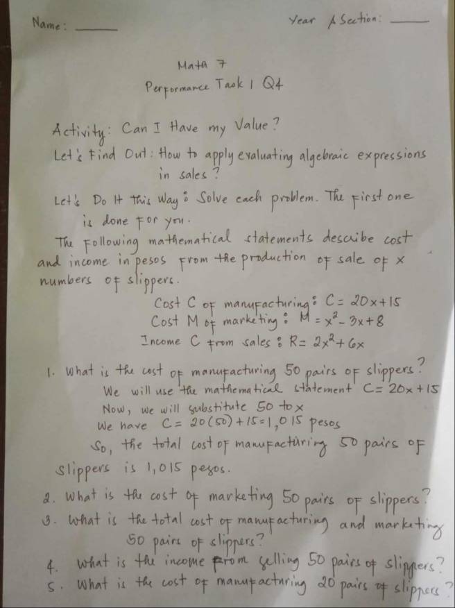 Name :_ 
year ASation:_ 
Maa 7 
Perpormance Taok 1 Q4 
Activity: Can I Have my value? 
Let's Find Out: How to apply evaluating algebraic expressions 
in sales? 
Let's Do It this Way o Solve each problem. The First one 
is done for you. 
The Following mathematical statements describe cost 
and income in pesos From the production of sale of x
numbers of slippers. 
Cost C oF manuFacturing? C=20x+15
Cost Mof marketing: M=x^2-3x+8
Income C from sales B R=2x^2+6x
1. What is the cost of manupacturing 50 pairs of slippers? 
We will use the mathematical statement C=20x+15
Now, we will substitute 50 tox 
We have C=20(50)+15=1,015 pesos 
So, the total cost of manuFacturing 50 pairs of 
slippers is 1, 015 pesos. 
a. What is the cost of marketing 50 pairs of slippers? 
3. what is the total cost of manufacturing and markating
50 pairs of slippers? 
4. what is thi incomeom selling 50 pairs of slippers? 
5. What is the cost of manuf acturing do pairs of slippors?