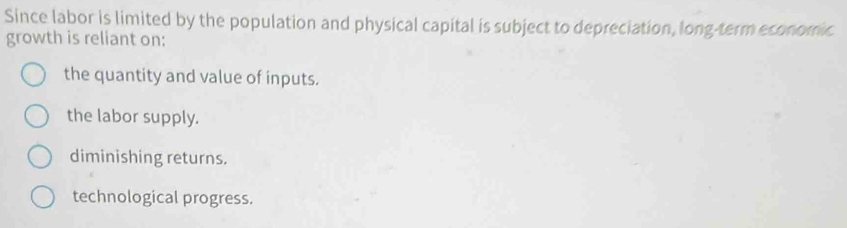 Since labor is limited by the population and physical capital is subject to depreciation, long-term economic
growth is reliant on:
the quantity and value of inputs.
the labor supply.
diminishing returns.
technological progress.