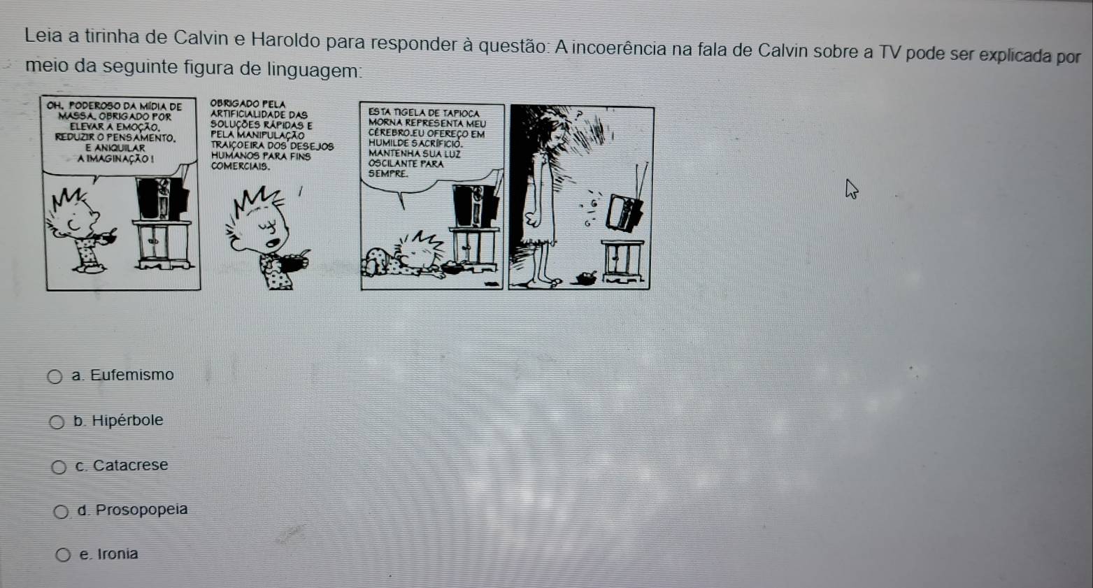 Leia a tirinha de Calvin e Haroldo para responder à questão: A incoerência na fala de Calvin sobre a TV pode ser explicada por
meio da seguinte figura de linguagem:
a. Eufemismo
b. Hipérbole
c. Catacrese
d. Prosopopeia
e. Ironia