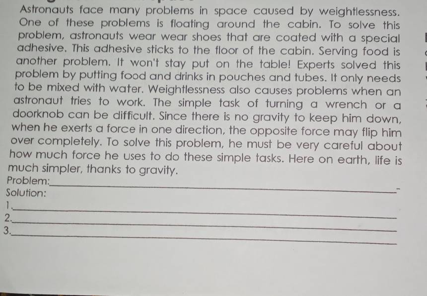 Astronauts face many problems in space caused by weightlessness. 
One of these problems is floating around the cabin. To solve this 
problem, astronauts wear wear shoes that are coated with a special 
adhesive. This adhesive sticks to the floor of the cabin. Serving food is 
another problem. It won't stay put on the table! Experts solved this 
problem by putting food and drinks in pouches and tubes. It only needs 
to be mixed with water. Weightlessness also causes problems when an 
astronaut tries to work. The simple task of turning a wrench or a 
doorknob can be difficult. Since there is no gravity to keep him down, 
when he exerts a force in one direction, the opposite force may flip him 
over completely. To solve this problem, he must be very careful about 
how much force he uses to do these simple tasks. Here on earth, life is 
much simpler, thanks to gravity. 
_ 
Problem: 
Solution: 
_ 
1. 
_ 
2. 
_ 
3.