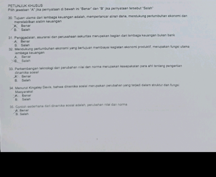 PETUNJUK KHUSUS
Pilih jawaban "A" jika pernyataan di bawah ini "Benar" dan "B' jika pernyataan tersebut "Salah"
30. Tujuan utama dari lembaga keuangan adalah, memperlancar aliran dana, mendukung pertumbuhan ekonomi dan
menstabilkan sistim keuangan
A Benar
B. Saiah
31. Penggadaian, asuransi dan perusahaan sekuritas merupakan bagian dari lembaga keuangan bukan bank
A. Benar
B. Salah
32. Mendukung pertumbuhan ekonomi yang bertujuan membiayai kegiatan ekonomi produktif, merupakan fungsi utama
iembaga keuangan
A. Benar
B. Salah
33. Perkembangan teknologi dan perubahan nilai dan norma merupakan kesepakatan para ahli tentang pengertian
dinamika sosial
A. Benar
B. Salah
34. Menurut Kingsley Davis, bahwa dinamika sosial merupakan perubahan yang terjadi dalam struktur dan fungsi
Masyarakal
A. Benar
B. Saiah
35. Contoh sederhana dari dinamika sosial adalah, perubahan nilai dan norma
A. Benar
B. Salah