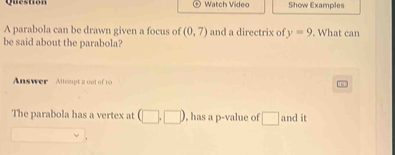 Question Watch Video Show Examples 
A parabola can be drawn given a focus of (0,7) and a directrix of y=9. What can 
be said about the parabola? 
Answer Attempt 2 out of 10 
1M 
The parabola has a vertex at 1 , has a p -value of □ and it