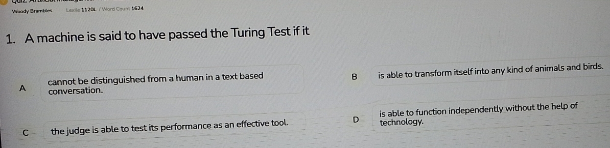 Woody Brambles Lexile 1120L / Word Count 1624
1. A machine is said to have passed the Turing Test if it
A cannot be distinguished from a human in a text based B is able to transform itself into any kind of animals and birds.
conversation.
is able to function independently without the help of
C the judge is able to test its performance as an effective tool. D technology.