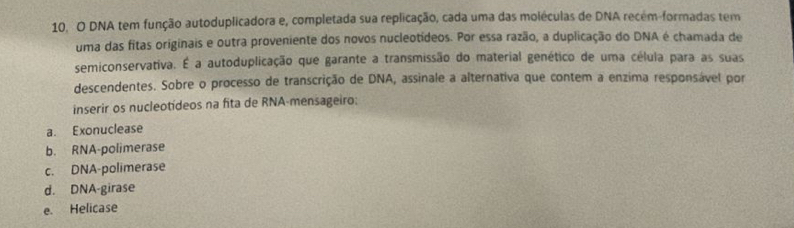 DNA tem função autoduplicadora e, completada sua replicação, cada uma das moléculas de DNA recém-formadas tem
uma das fitas originais e outra proveniente dos novos nucleotídeos. Por essa razão, a duplicação do DNA é chamada de
semiconservativa. É a autoduplicação que garante a transmissão do material genético de uma célula para as suas
descendentes. Sobre o processo de transcrição de DNA, assinale a alternativa que contem a enzima responsável por
inserir os nucleotideos na fita de RNA-mensageiro:
a. Exonuclease
b. RNA-polimerase
c. DNA-polimerase
d. DNA-girase
e. Helicase