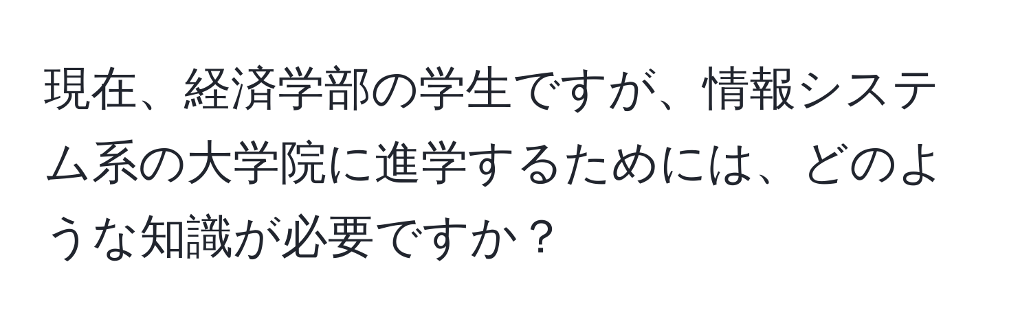 現在、経済学部の学生ですが、情報システム系の大学院に進学するためには、どのような知識が必要ですか？