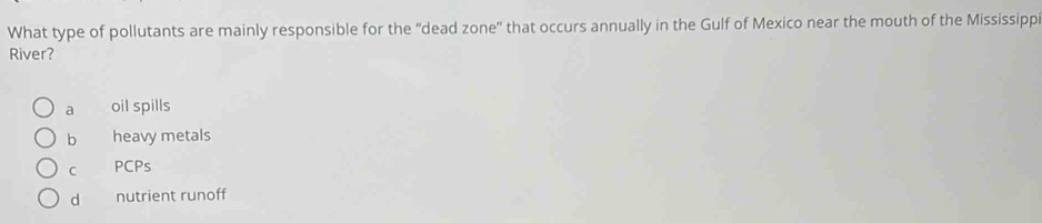 What type of pollutants are mainly responsible for the “dead zone' that occurs annually in the Gulf of Mexico near the mouth of the Mississipp
River?
a oil spills
b heavy metals
C PCPs
d nutrient runoff