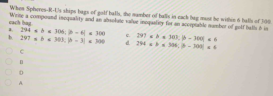 When Spheres-R-Us ships bags of golf balls, the number of balls in each bag must be within 6 balls of 300.
Write a compound inequality and an absolute value inequality for an acceptable number of golf balls b in
each bag.
a. 294≤ b≤ 306; |b-6|≤ 300 c. 297≤ b≤ 303; |b-300|≤ 6
b. 297≤ b≤ 303; |b-3|≤ 300 d. 294≤ b≤ 306; |b-300|≤ 6
C
B
D
A