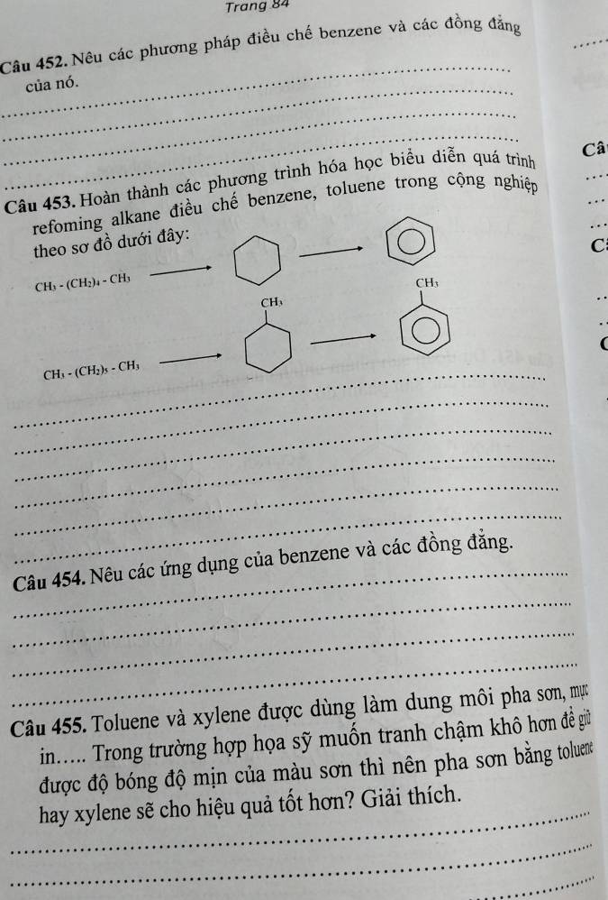 Trang 84
Câu 452. Nêu các phương pháp điều chế benzene và các đồng đẳng 
_ 
_ 
của nó. 
_ 
_ 
Câu 453. Hoàn thành các phương trình hóa học biểu diễn quá trình Câ 
refoming alkane điều chế benzene, toluene trong cộng nghiệp 
… 
theo sơ đồ dưới đây: 
C
CH₃ - (CH₂)₄ - CH₃
_ 
_ CH₃ - (CH₂)s - CH₃
_ 
_ 
_ 
_ 
_ 
_ 
_ 
Câu 454. Nêu các ứng dụng của benzene và các đồng đẳng. 
_ 
_ 
Câu 455. Toluene và xylene được dùng làm dung môi pha sơn, mực 
in...... Trong trường hợp họa sỹ muốn tranh chậm khô hơn đề giữ 
được độ bóng độ mịn của màu sơn thì nên pha sơn bằng toluene 
_hay xylene sẽ cho hiệu quả tốt hơn? Giải thích. 
_ 
_