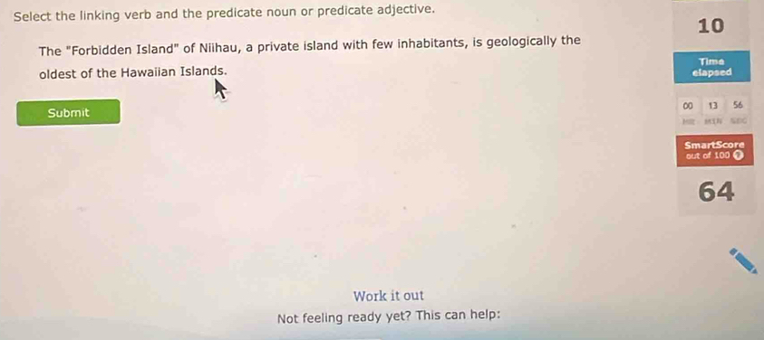 Select the linking verb and the predicate noun or predicate adjective.
10
The "Forbidden Island" of Niihau, a private island with few inhabitants, is geologically the 
Time 
oldest of the Hawaiian Islands. elapsed
00 13 5 
Submit 

SmartScore 
out of 100 Ω
64
Work it out 
Not feeling ready yet? This can help: