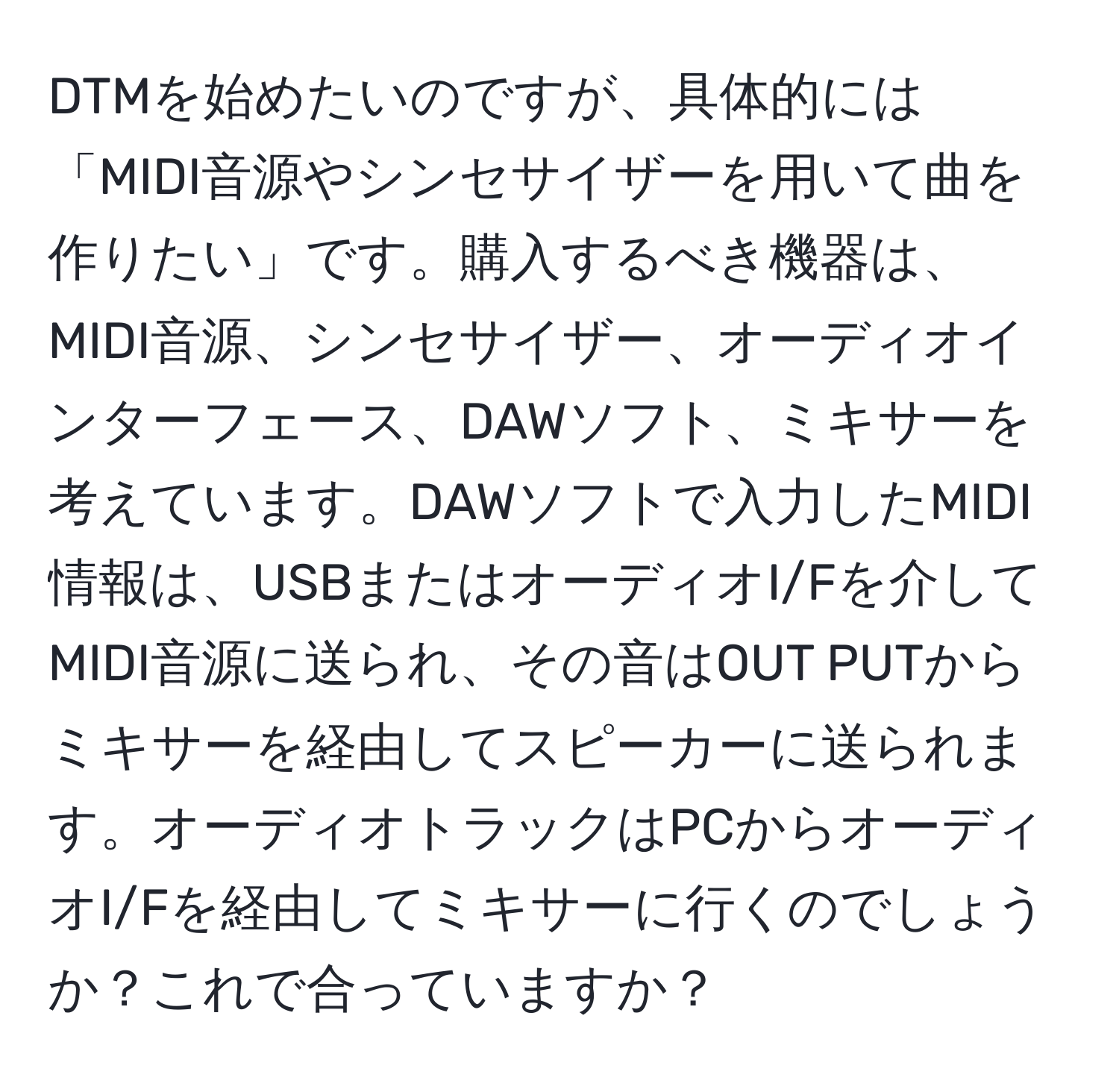 DTMを始めたいのですが、具体的には「MIDI音源やシンセサイザーを用いて曲を作りたい」です。購入するべき機器は、MIDI音源、シンセサイザー、オーディオインターフェース、DAWソフト、ミキサーを考えています。DAWソフトで入力したMIDI情報は、USBまたはオーディオI/Fを介してMIDI音源に送られ、その音はOUT PUTからミキサーを経由してスピーカーに送られます。オーディオトラックはPCからオーディオI/Fを経由してミキサーに行くのでしょうか？これで合っていますか？