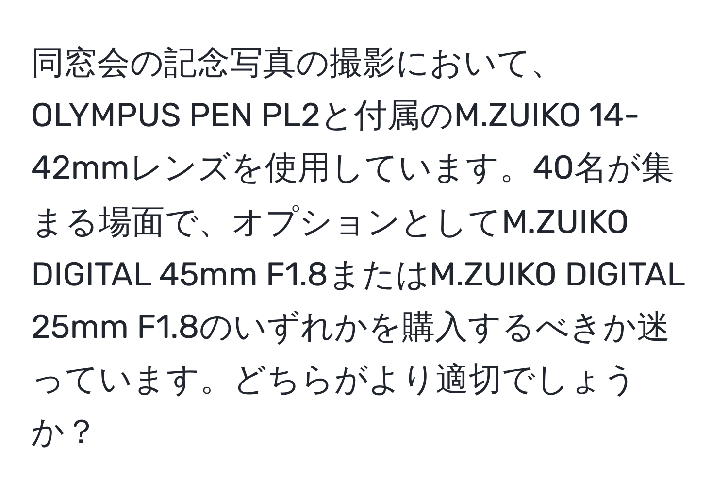 同窓会の記念写真の撮影において、OLYMPUS PEN PL2と付属のM.ZUIKO 14-42mmレンズを使用しています。40名が集まる場面で、オプションとしてM.ZUIKO DIGITAL 45mm F1.8またはM.ZUIKO DIGITAL 25mm F1.8のいずれかを購入するべきか迷っています。どちらがより適切でしょうか？