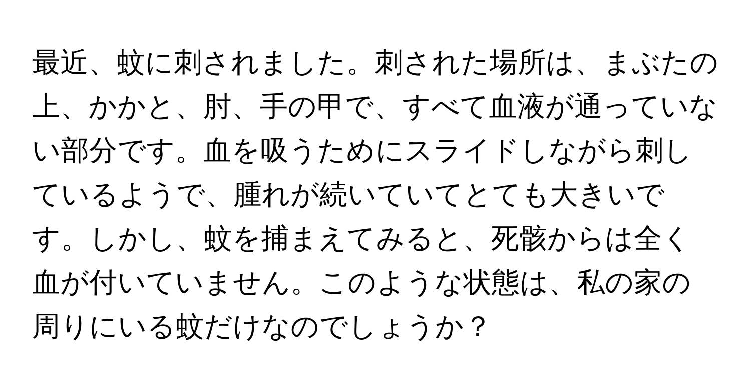 最近、蚊に刺されました。刺された場所は、まぶたの上、かかと、肘、手の甲で、すべて血液が通っていない部分です。血を吸うためにスライドしながら刺しているようで、腫れが続いていてとても大きいです。しかし、蚊を捕まえてみると、死骸からは全く血が付いていません。このような状態は、私の家の周りにいる蚊だけなのでしょうか？