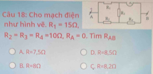 Cho mạch điện
như hình vẽ. R_1=15Omega ,
R_2=R_3=R_4=10Omega ,R_A=0. Tìm R_AB
A. R=7,5Omega D. R=8,5Omega
B. R=8Omega ς. R=8,2Omega