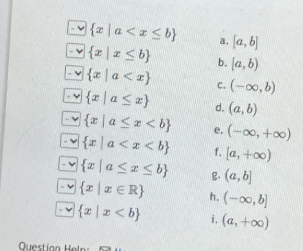  x|a a. [a,b]
-  x|x≤ b b. [a,b). ν  x|a C. (-∈fty ,b)
 x|a≤ x d. (a,b)
- v  x|a≤ x e. (-∈fty ,+∈fty )
- √  x|a f. [a,+∈fty )
`  x|a≤ x≤ b g. (a,b]
 x|x∈ R h. (-∈fty ,b]
 x|x i. (a,+∈fty )
Questíon Heln: