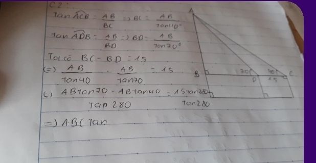 C2: A 
lan widehat ACB= AB/BC Rightarrow BC= AB/tan 40° 
tan widehat ADB= AB/BD Rightarrow BD= AB/tan 70° 
Tacc BC-BD=15
()  AB/tan 40° - AB/tan 70 =15 B 20 40 C 
D 45
E) ABtan 70-ABtan 40°=15tan 180
tan 280 to n280
Rightarrow AB(7an