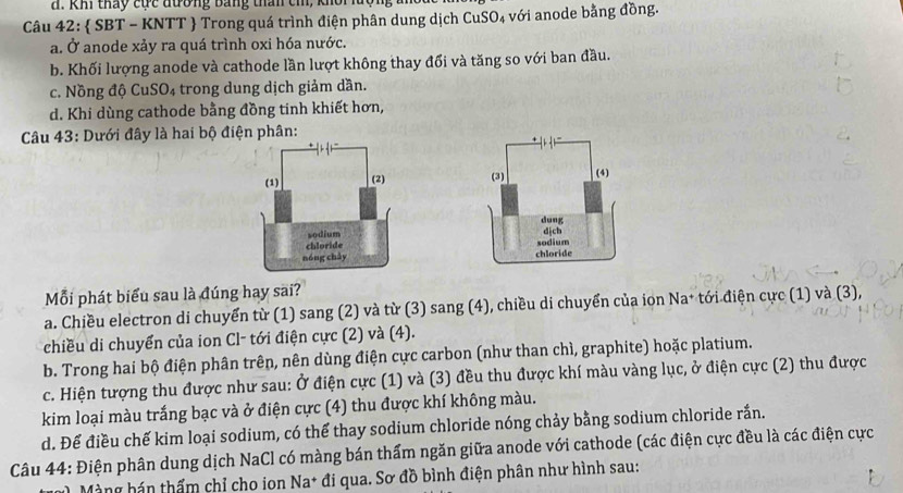 khi tháy cực đương Bằng than cm, khổi luộ
Câu 42:  SBT - KNTT  Trong quá trình điện phân dung dịch CuSO₄ với anode bằng đồng.
a. Ở anode xảy ra quá trình oxi hóa nước.
b. Khối lượng anode và cathode lần lượt không thay đổi và tăng so với ban đầu.
c. Nồng độ CuSO₄ trong dung dịch giảm dần.
d. Khi dùng cathode bằng đồng tinh khiết hơn,
Câu 43: Dưới đây là hai bộ điện phân:



Mỗi phát biểu sau là đúng hay sai?
a. Chiều electron di chuyển từ (1) sang (2) và từ (3) sang (4), chiều di chuyển của ion Na* tới điện cực (1) và (3),
chiều di chuyển của ion Cl- tới điện cực (2) và (4).
b. Trong hai bộ điện phân trên, nên dùng điện cực carbon (như than chì, graphite) hoặc platium.
c. Hiện tượng thu được như sau: Ở điện cực (1) và (3) đều thu được khí màu vàng lục, ở điện cực (2) thu được
kim loại màu trắng bạc và ở điện cực (4) thu được khí không màu.
d. Để điều chế kim loại sodium, có thể thay sodium chloride nóng chảy bằng sodium chloride rắn.
Câu 44: Điện phân dung dịch NaCl có màng bán thấm ngăn giữa anode với cathode (các điện cực đều là các điện cực
Màng hán thẩm chỉ cho ion Na* đi qua. Sơ đồ bình điện phân như hình sau: