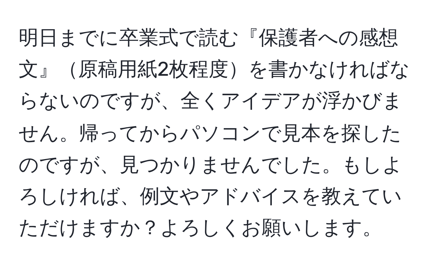 明日までに卒業式で読む『保護者への感想文』原稿用紙2枚程度を書かなければならないのですが、全くアイデアが浮かびません。帰ってからパソコンで見本を探したのですが、見つかりませんでした。もしよろしければ、例文やアドバイスを教えていただけますか？よろしくお願いします。