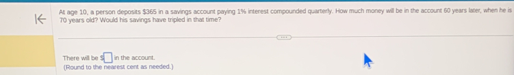 At age 10, a person deposits $365 in a savings account paying 1% interest compounded quarterly. How much money will be in the account 60 years later, when he is
70 years old? Would his savings have tripled in that time? 
There will be $□ in the account. 
(Round to the nearest cent as needed.)