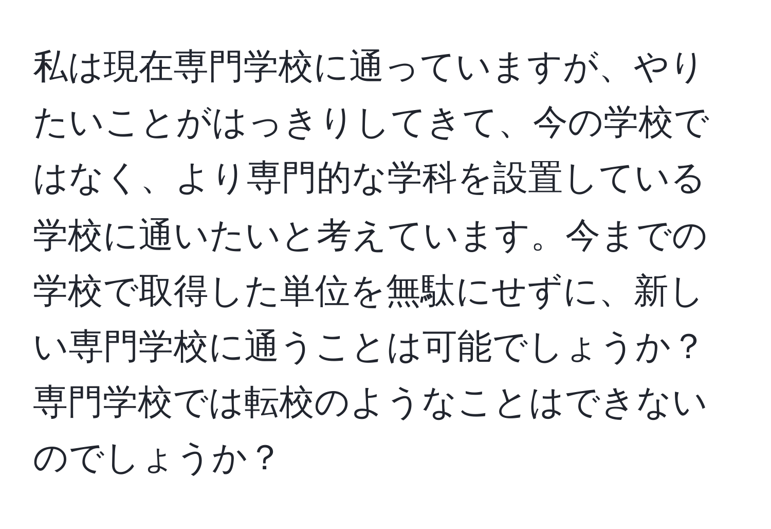 私は現在専門学校に通っていますが、やりたいことがはっきりしてきて、今の学校ではなく、より専門的な学科を設置している学校に通いたいと考えています。今までの学校で取得した単位を無駄にせずに、新しい専門学校に通うことは可能でしょうか？専門学校では転校のようなことはできないのでしょうか？