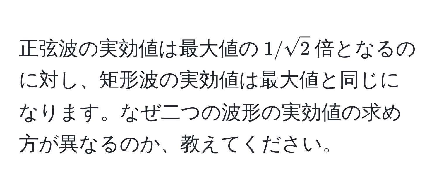 正弦波の実効値は最大値の$1/sqrt(2)$倍となるのに対し、矩形波の実効値は最大値と同じになります。なぜ二つの波形の実効値の求め方が異なるのか、教えてください。