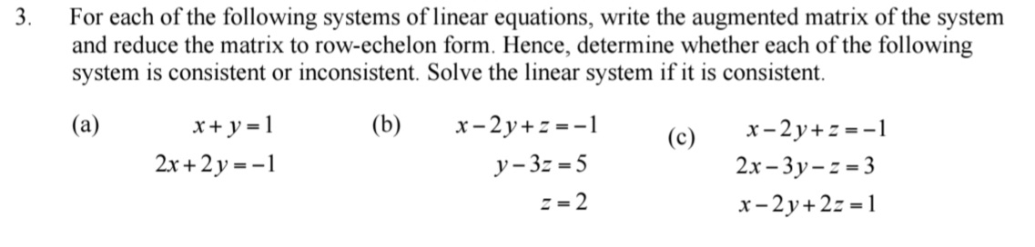 For each of the following systems of linear equations, write the augmented matrix of the system 
and reduce the matrix to row-echelon form. Hence, determine whether each of the following 
system is consistent or inconsistent. Solve the linear system if it is consistent. 
(a) x+y=1 (b) x-2y+z=-1 (c) x-2y+z=-1
2x+2y=-1
y-3z=5
2x-3y-z=3
z=2
x-2y+2z=1