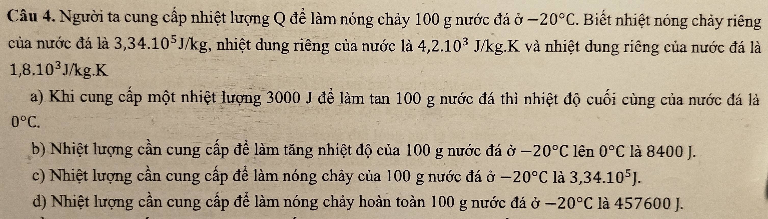 Người ta cung cấp nhiệt lượng Q để làm nóng chảy 100 g nước đá ở -20°C. Biết nhiệt nóng chảy riêng
của nước đá là 3, 34.10^5J/kg , nhiệt dung riêng của nước là 4,2.10^3 J/kg.K và nhiệt dung riêng của nước đá là
1,8.10^3J/kg.K
a) Khi cung cấp một nhiệt lượng 3000 J để làm tan 100 g nước đá thì nhiệt độ cuối cùng của nước đá là
0°C. 
b) Nhiệt lượng cần cung cấp để làm tăng nhiệt độ của 100 g nước đá ở -20°C lên 0°C là 8400 J.
c) Nhiệt lượng cần cung cấp để làm nóng chảy của 100 g nước đá ở -20°C là 3,34.10^5J.
d) Nhiệt lượng cần cung cấp để làm nóng chảy hoàn toàn 100 g nước đá ở -20°C là 457600 J.