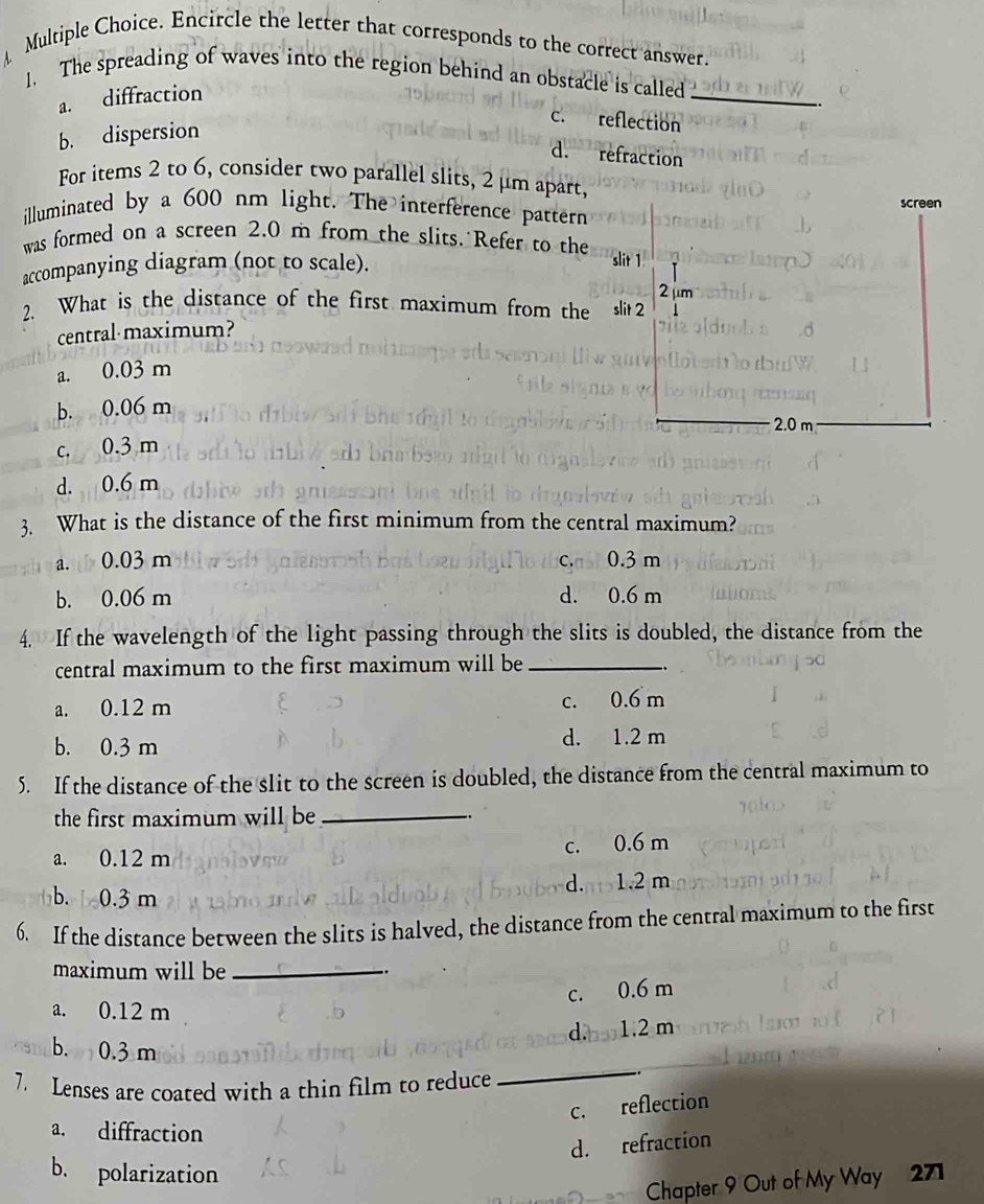 Encircle the letter that corresponds to the correct answer.
1. The spreading of waves into the region behind an obstacle is called_
a. diffraction
c. reflection
b. dispersion
d. refraction
For items 2 to 6, consider two parallel slits, 2 μm apart,
illuminated by a 600 nm light. The interference pattern
was formed on a screen 2.0 m from the slits. Refer to the
accompanying diagram (not to scale).
2. What is the distance of the first maximum from the
central·maximum?
a. 0.03 m
b. 0.06 m
c. 0.3 m
d. 0.6 m
3. What is the distance of the first minimum from the central maximum?
a. 0.03 m C. 0.3 m
b. 0.06 m d. 0.6 m
4. If the wavelength of the light passing through the slits is doubled, the distance from the
central maximum to the first maximum will be_
a. 0.12 m c. 0.6 m
b. 0.3 m d. 1.2 m
5. If the distance of the slit to the screen is doubled, the distance from the central maximum to
the first maximum will be_
a. 0.12 m c. 0.6 m
b. 0.3 m d. 1.2 m
6. If the distance between the slits is halved, the distance from the central maximum to the first
maximum will be .
c. 0.6 m
a. 0.12 m
d. 1.2 m
_
b. 0.3 m
7. Lenses are coated with a thin film to reduce
c. reflection
a. diffraction
d. refraction
b. polarization
Chapter 9 Out of My Way 271